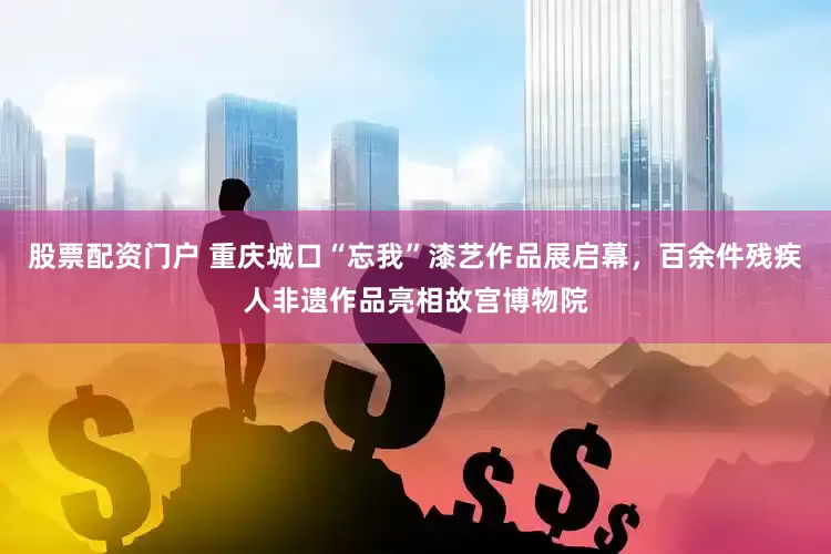 股票配资门户 重庆城口“忘我”漆艺作品展启幕，百余件残疾人非遗作品亮相故宫博物院