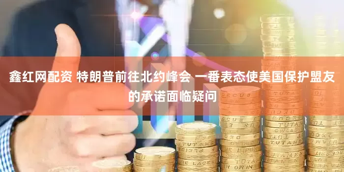 鑫红网配资 特朗普前往北约峰会 一番表态使美国保护盟友的承诺面临疑问