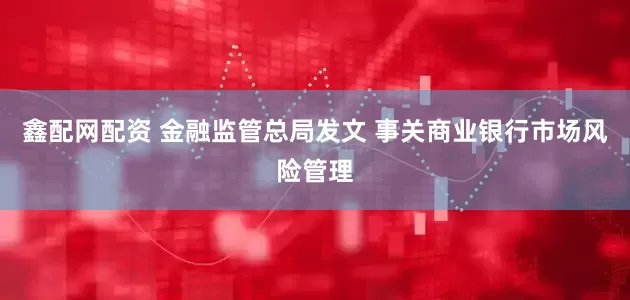 鑫配网配资 金融监管总局发文 事关商业银行市场风险管理