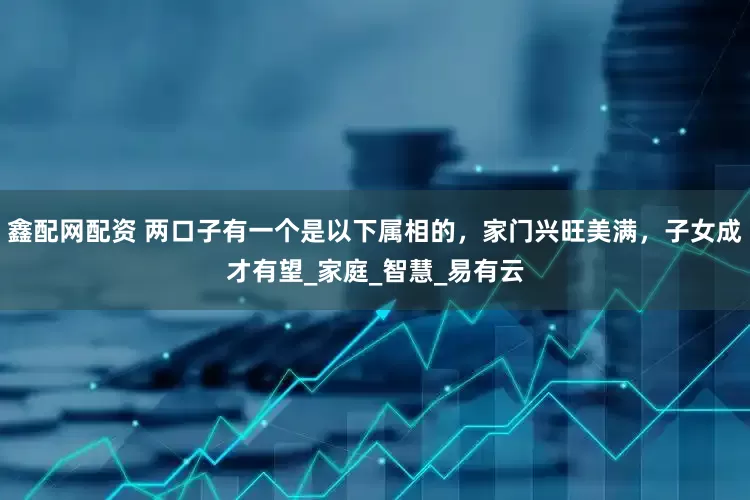 鑫配网配资 两口子有一个是以下属相的，家门兴旺美满，子女成才有望_家庭_智慧_易有云