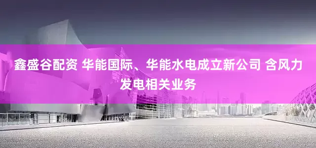 鑫盛谷配资 华能国际、华能水电成立新公司 含风力发电相关业务
