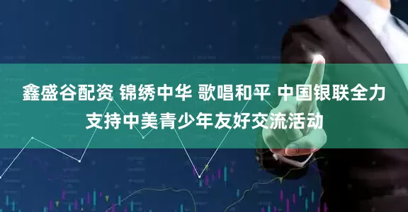 鑫盛谷配资 锦绣中华 歌唱和平 中国银联全力支持中美青少年友好交流活动