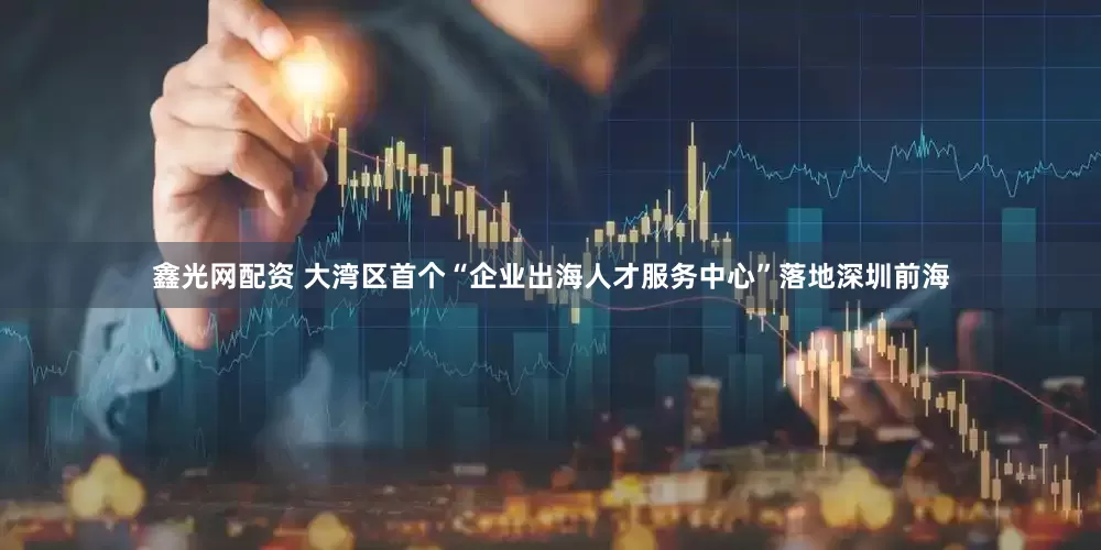 鑫光网配资 大湾区首个“企业出海人才服务中心”落地深圳前海